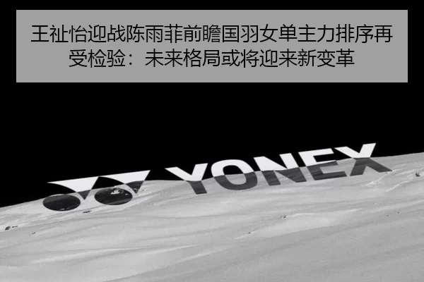 王祉怡迎战陈雨菲前瞻国羽女单主力排序再受检验：未来格局或将迎来新变革（kaiyun app）